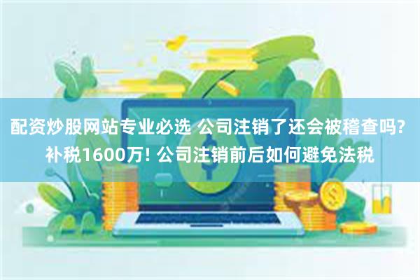 配资炒股网站专业必选 公司注销了还会被稽查吗? 补税1600万! 公司注销前后如何避免法税