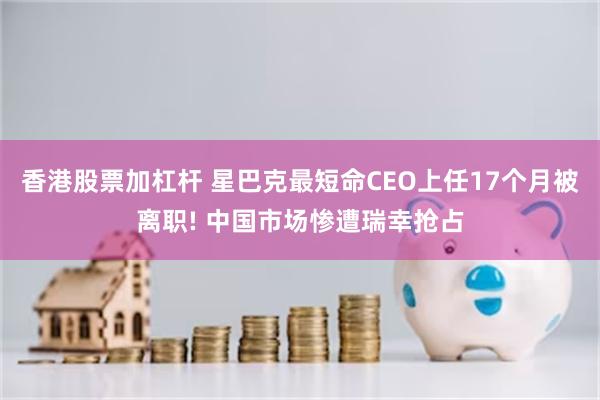 香港股票加杠杆 星巴克最短命CEO上任17个月被离职! 中国市场惨遭瑞幸抢占