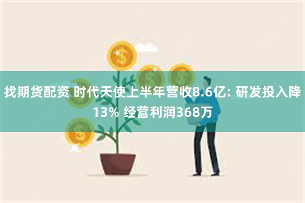 找期货配资 时代天使上半年营收8.6亿: 研发投入降13% 经营利润368万