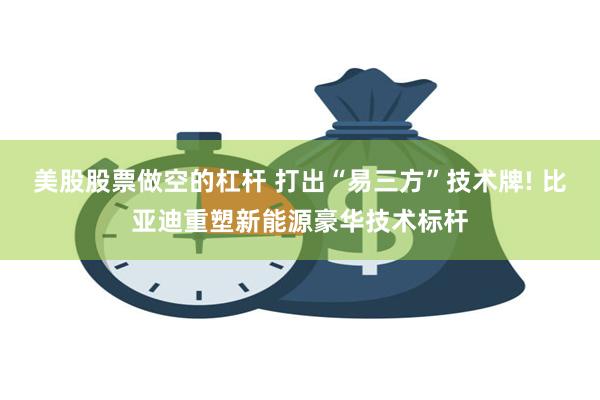 美股股票做空的杠杆 打出“易三方”技术牌! 比亚迪重塑新能源豪华技术标杆