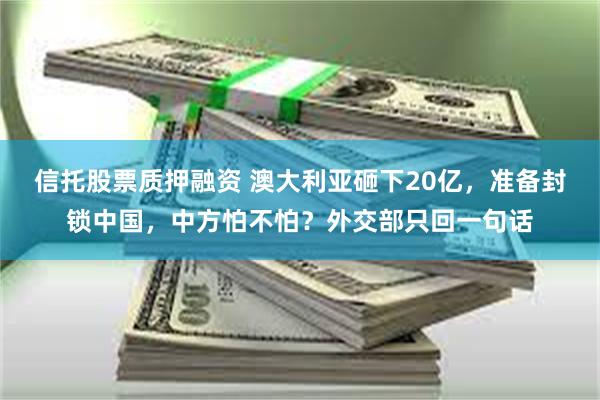 信托股票质押融资 澳大利亚砸下20亿，准备封锁中国，中方怕不怕？外交部只回一句话