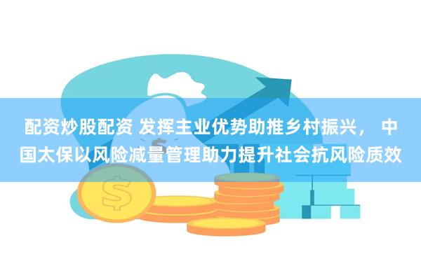 配资炒股配资 发挥主业优势助推乡村振兴， 中国太保以风险减量管理助力提升社会抗风险质效