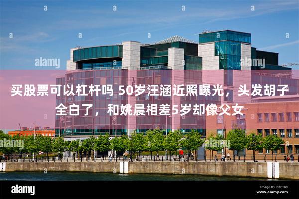 买股票可以杠杆吗 50岁汪涵近照曝光，头发胡子全白了，和姚晨相差5岁却像父女