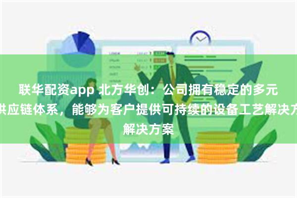 联华配资app 北方华创：公司拥有稳定的多元化供应链体系，能够为客户提供可持续的设备工艺解决方案