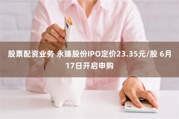 股票配资业务 永臻股份IPO定价23.35元/股 6月17日开启申购