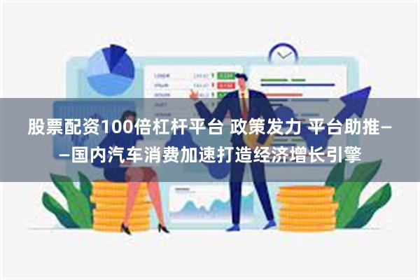 股票配资100倍杠杆平台 政策发力 平台助推——国内汽车消费加速打造经济增长引擎