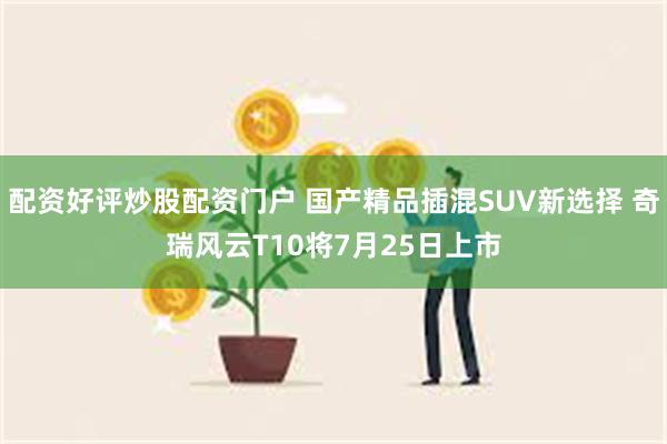 配资好评炒股配资门户 国产精品插混SUV新选择 奇瑞风云T10将7月25日上市