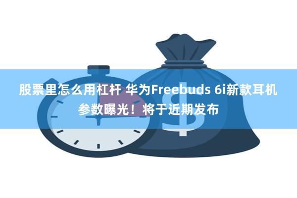 股票里怎么用杠杆 华为Freebuds 6i新款耳机参数曝光！将于近期发布