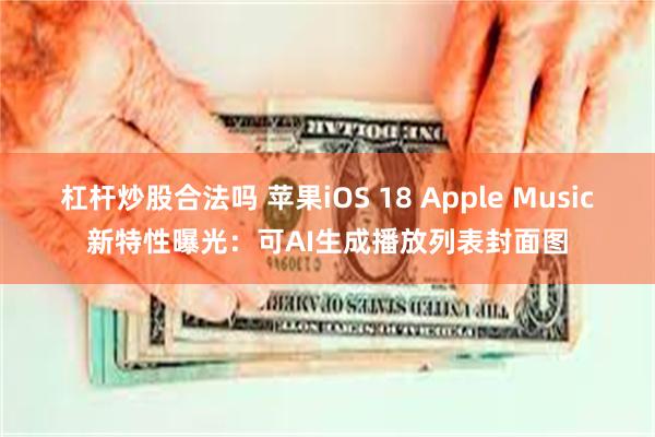 杠杆炒股合法吗 苹果iOS 18 Apple Music新特性曝光：可AI生成播放列表封面图