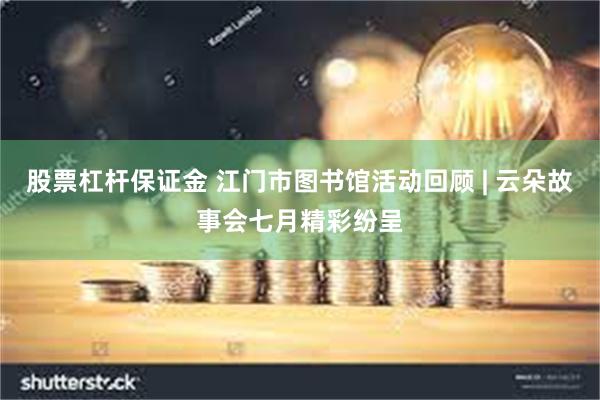 股票杠杆保证金 江门市图书馆活动回顾 | 云朵故事会七月精彩纷呈