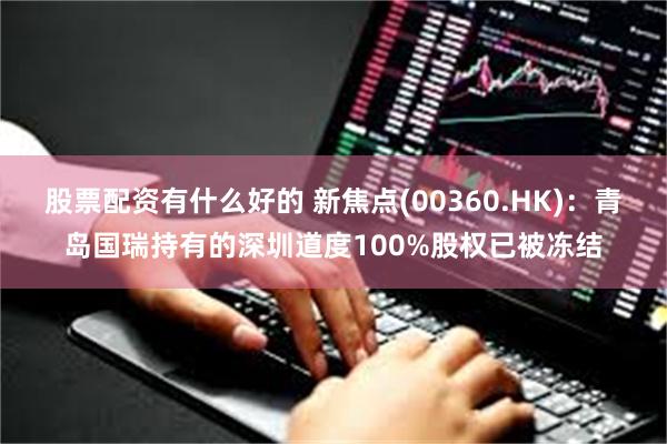 股票配资有什么好的 新焦点(00360.HK)：青岛国瑞持有的深圳道度100%股权已被冻结