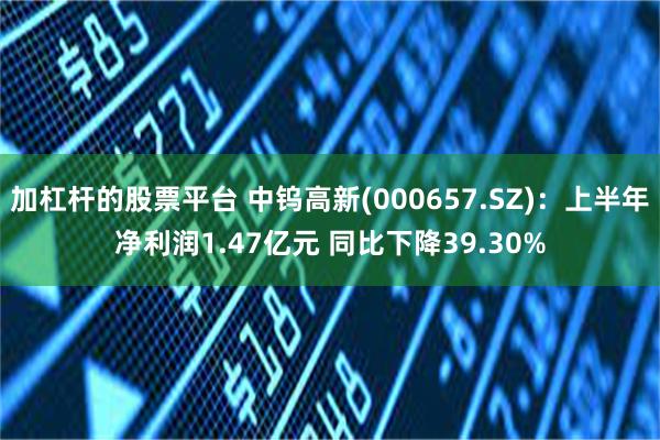 加杠杆的股票平台 中钨高新(000657.SZ)：上半年净利润1.47亿元 同比下降39.30%