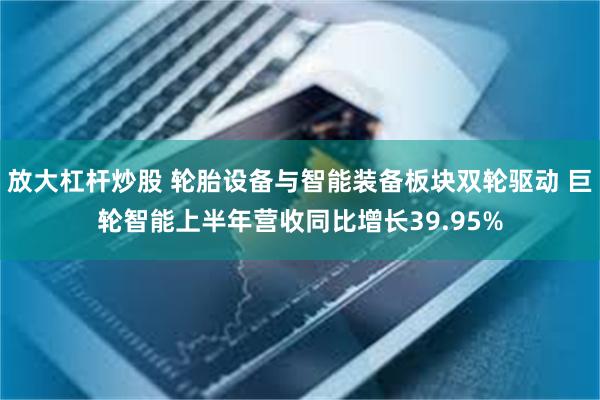 放大杠杆炒股 轮胎设备与智能装备板块双轮驱动 巨轮智能上半年营收同比增长39.95%