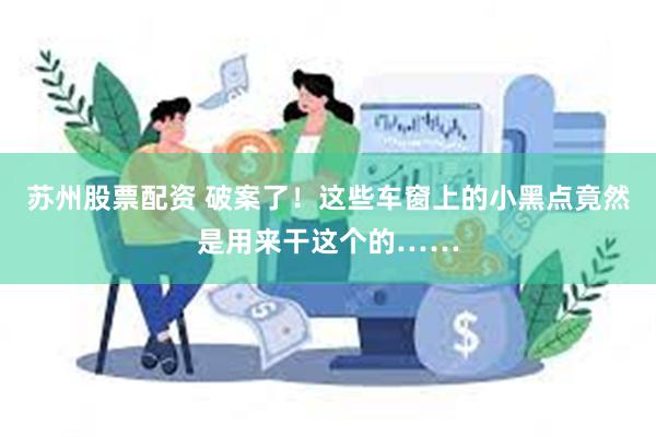 苏州股票配资 破案了！这些车窗上的小黑点竟然是用来干这个的……