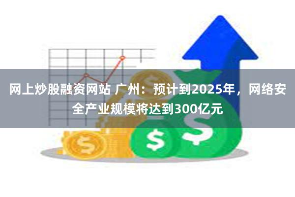 网上炒股融资网站 广州：预计到2025年，网络安全产业规模将达到300亿元