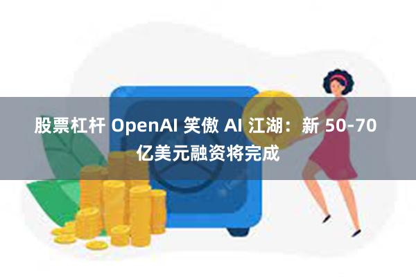 股票杠杆 OpenAI 笑傲 AI 江湖：新 50-70 亿美元融资将完成