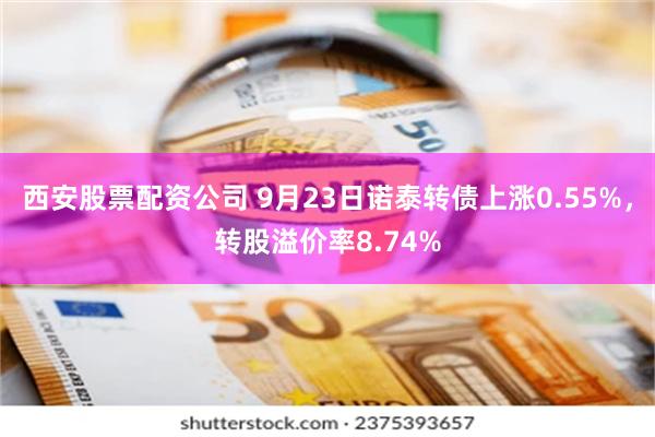 西安股票配资公司 9月23日诺泰转债上涨0.55%，转股溢价率8.74%