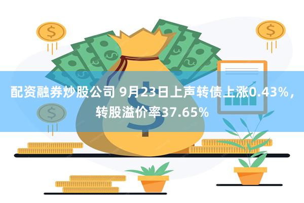 配资融券炒股公司 9月23日上声转债上涨0.43%，转股溢价率37.65%