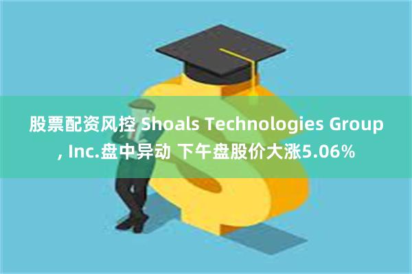 股票配资风控 Shoals Technologies Group, Inc.盘中异动 下午盘股价大涨5.06%