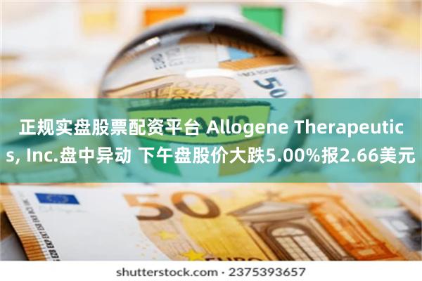 正规实盘股票配资平台 Allogene Therapeutics, Inc.盘中异动 下午盘股价大跌5.00%报2.66美元