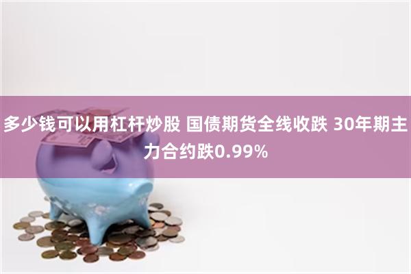 多少钱可以用杠杆炒股 国债期货全线收跌 30年期主力合约跌0.99%