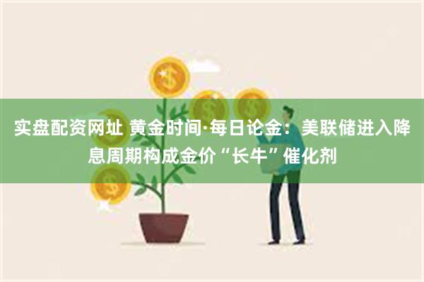 实盘配资网址 黄金时间·每日论金：美联储进入降息周期构成金价“长牛”催化剂