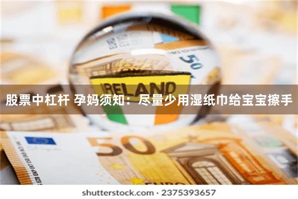 股票中杠杆 孕妈须知：尽量少用湿纸巾给宝宝擦手