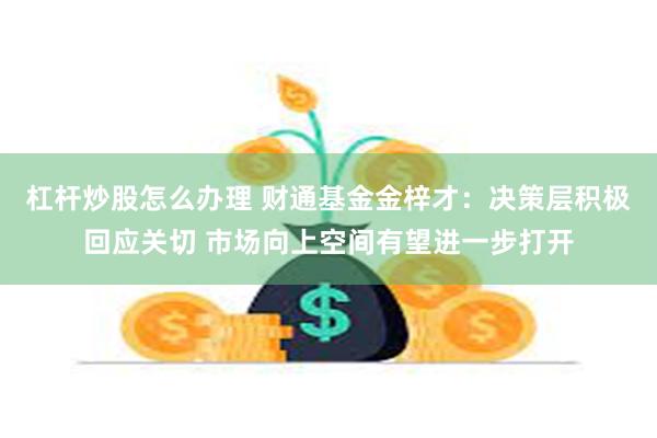 杠杆炒股怎么办理 财通基金金梓才：决策层积极回应关切 市场向上空间有望进一步打开