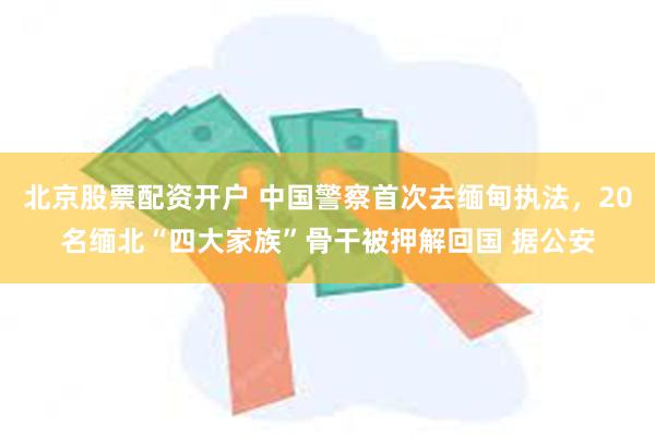 北京股票配资开户 中国警察首次去缅甸执法，20名缅北“四大家族”骨干被押解回国 据公安