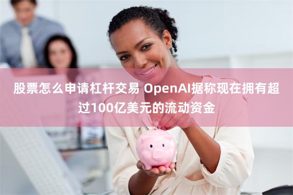 股票怎么申请杠杆交易 OpenAI据称现在拥有超过100亿美元的流动资金