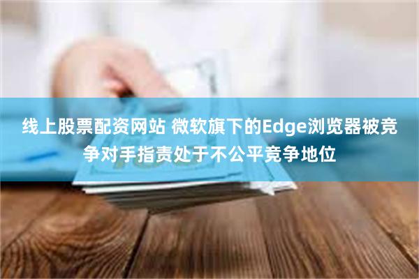 线上股票配资网站 微软旗下的Edge浏览器被竞争对手指责处于不公平竞争地位