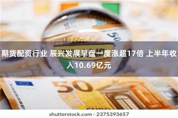 期货配资行业 辰兴发展早盘一度涨超17倍 上半年收入10.69亿元