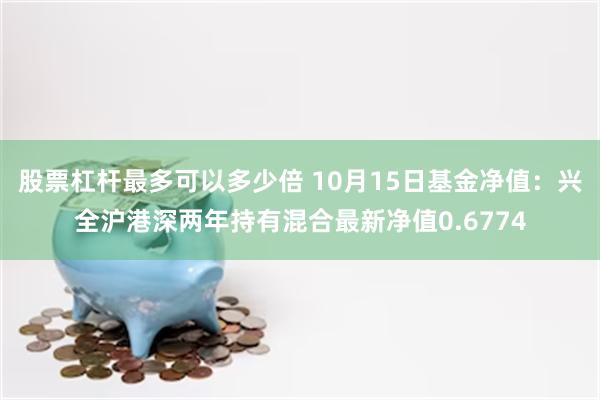 股票杠杆最多可以多少倍 10月15日基金净值：兴全沪港深两年持有混合最新净值0.6774