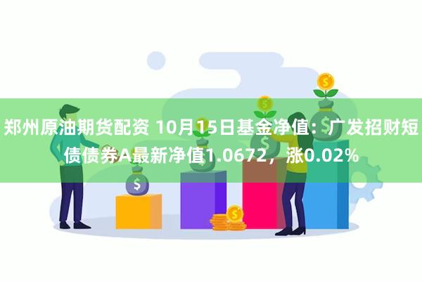 郑州原油期货配资 10月15日基金净值：广发招财短债债券A最新净值1.0672，涨0.02%