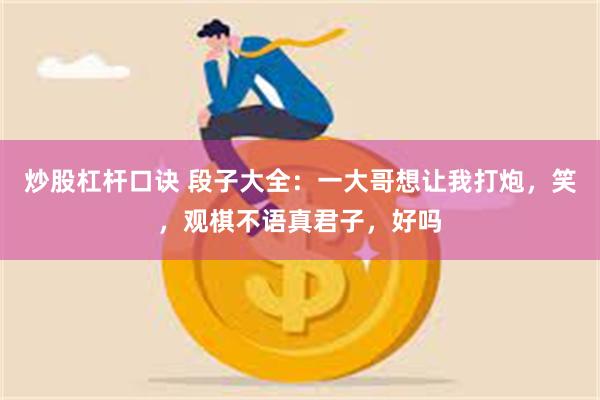 炒股杠杆口诀 段子大全：一大哥想让我打炮，笑，观棋不语真君子，好吗