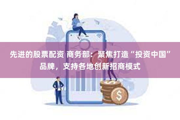 先进的股票配资 商务部：聚焦打造“投资中国”品牌，支持各地创新招商模式