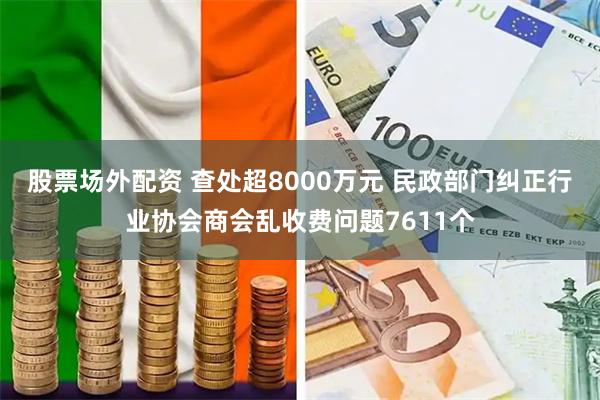 股票场外配资 查处超8000万元 民政部门纠正行业协会商会乱收费问题7611个