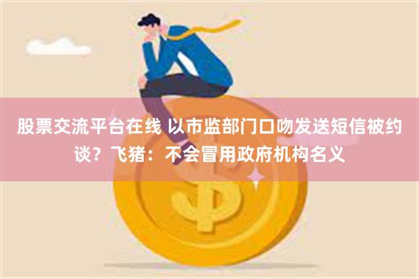 股票交流平台在线 以市监部门口吻发送短信被约谈？飞猪：不会冒用政府机构名义