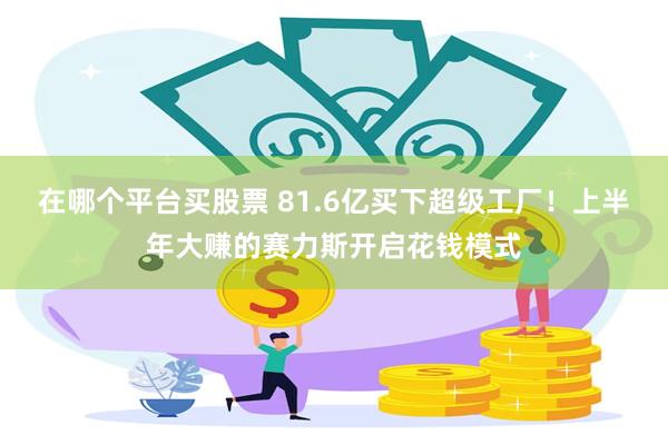 在哪个平台买股票 81.6亿买下超级工厂！上半年大赚的赛力斯开启花钱模式