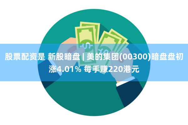 股票配资是 新股暗盘 | 美的集团(00300)暗盘盘初涨4.01% 每手赚220港元