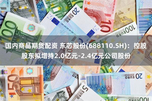 国内商品期货配资 东芯股份(688110.SH)：控股股东拟增持2.0亿元-2.4亿元公司股份