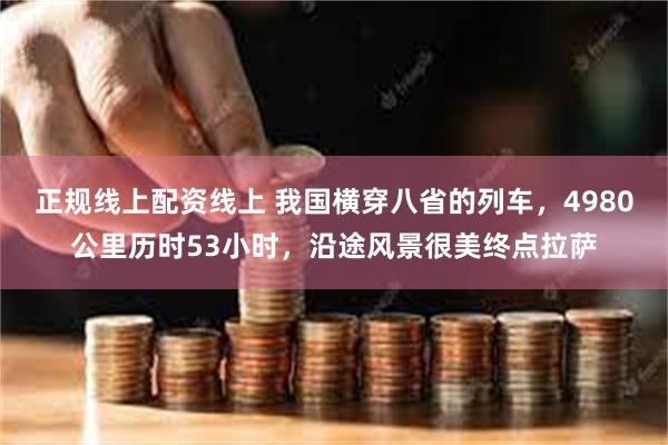 正规线上配资线上 我国横穿八省的列车，4980公里历时53小时，沿途风景很美终点拉萨