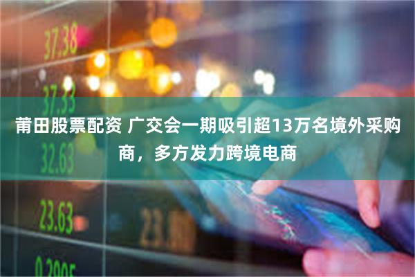 莆田股票配资 广交会一期吸引超13万名境外采购商，多方发力跨境电商