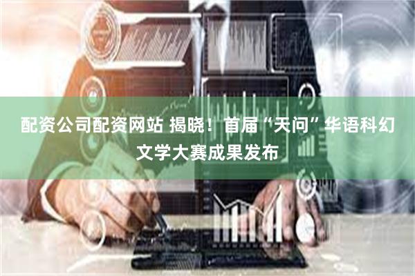 配资公司配资网站 揭晓！首届“天问”华语科幻文学大赛成果发布