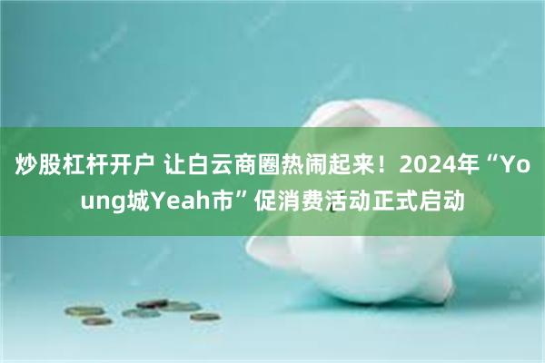 炒股杠杆开户 让白云商圈热闹起来！2024年“Young城Yeah市”促消费活动正式启动