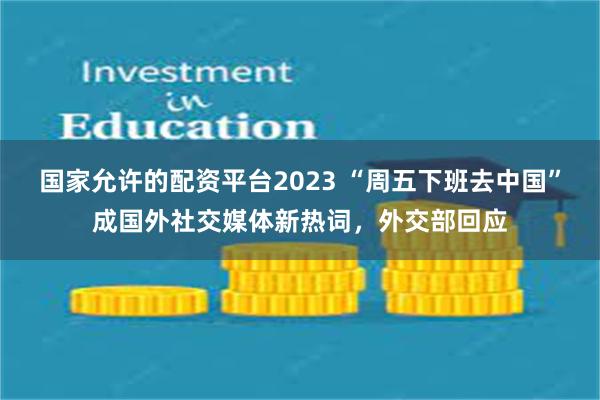 国家允许的配资平台2023 “周五下班去中国”成国外社交媒体新热词，外交部回应