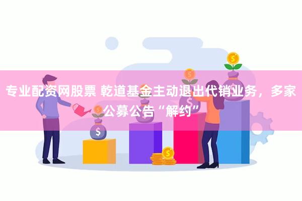 专业配资网股票 乾道基金主动退出代销业务，多家公募公告“解约”