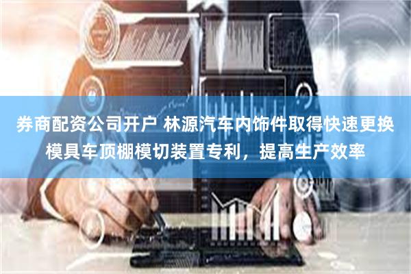 券商配资公司开户 林源汽车内饰件取得快速更换模具车顶棚模切装置专利，提高生产效率