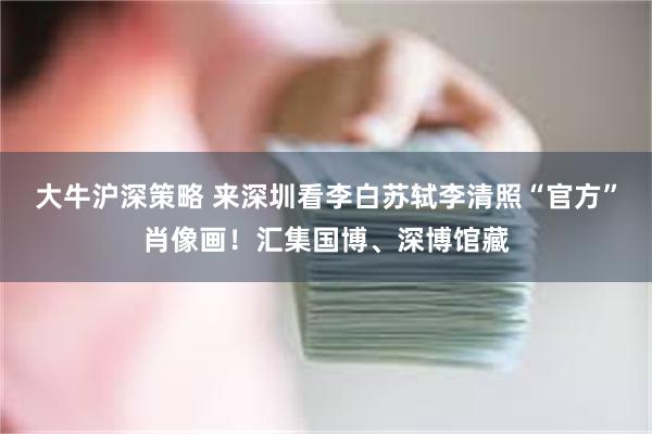 大牛沪深策略 来深圳看李白苏轼李清照“官方”肖像画！汇集国博、深博馆藏