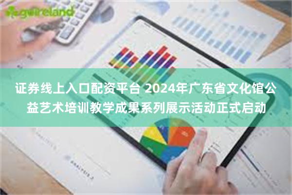 证券线上入口配资平台 2024年广东省文化馆公益艺术培训教学成果系列展示活动正式启动